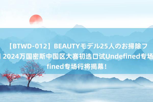 【BTWD-012】BEAUTYモデル25人のお掃除フェラ4時間 2024万国密斯中国区大赛初选口试Undefined专场行将揭幕！