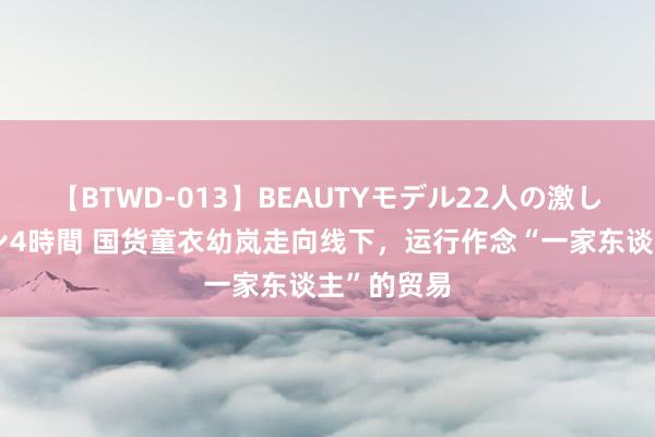 【BTWD-013】BEAUTYモデル22人の激しいピストン4時間 国货童衣幼岚走向线下，运行作念“一家东谈主”的贸易