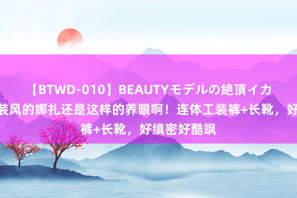 【BTWD-010】BEAUTYモデルの絶頂イカセ4時間 工装风的娜扎还是这样的养眼啊！连体工装裤+长靴，好缜密好酷飒