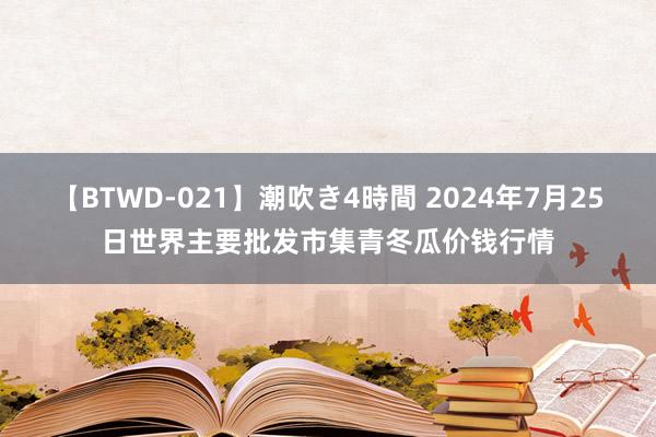 【BTWD-021】潮吹き4時間 2024年7月25日世界主要批发市集青冬瓜价钱行情