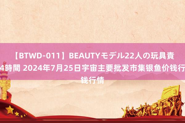 【BTWD-011】BEAUTYモデル22人の玩具責め4時間 2024年7月25日宇宙主要批发市集银鱼价钱行情