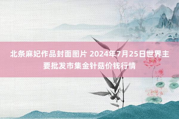 北条麻妃作品封面图片 2024年7月25日世界主要批发市集金针菇价钱行情