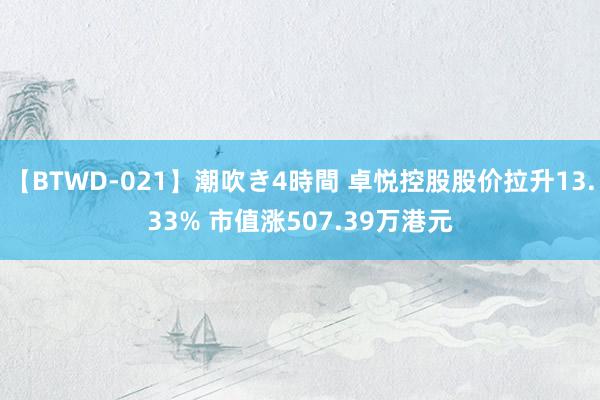 【BTWD-021】潮吹き4時間 卓悦控股股价拉升13.33% 市值涨507.39万港元