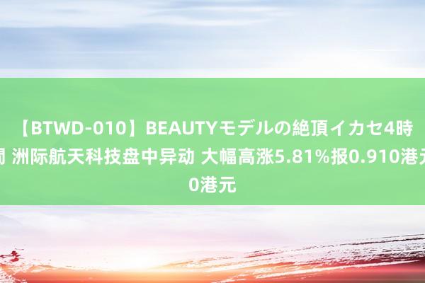 【BTWD-010】BEAUTYモデルの絶頂イカセ4時間 洲际航天科技盘中异动 大幅高涨5.81%报0.910港元