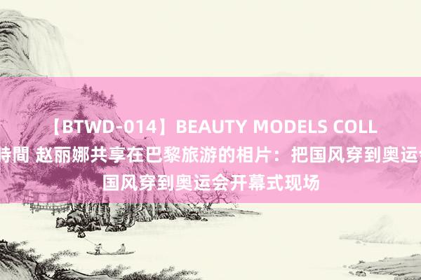 【BTWD-014】BEAUTY MODELS COLLECTION 2 4時間 赵丽娜共享在巴黎旅游的相片：把国风穿到奥运会开幕式现场