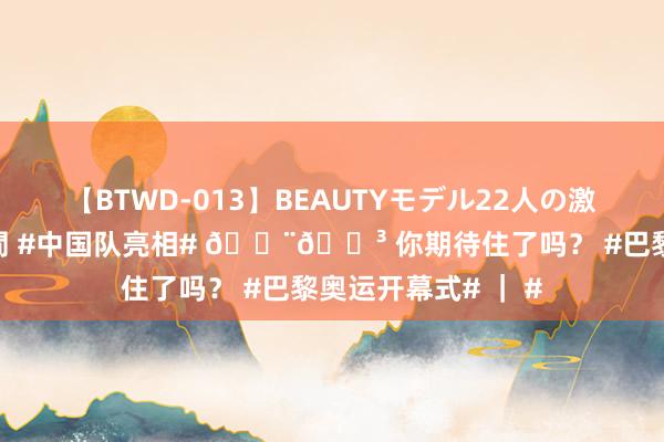 【BTWD-013】BEAUTYモデル22人の激しいピストン4時間 #中国队亮相# ?? 你期待住了吗？ #巴黎奥运开幕式# ｜ #