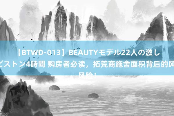 【BTWD-013】BEAUTYモデル22人の激しいピストン4時間 购房者必读，拓荒商施舍面积背后的风险！