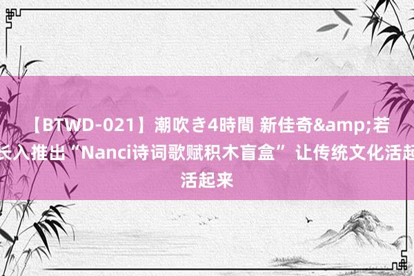 【BTWD-021】潮吹き4時間 新佳奇&若来长入推出“Nanci诗词歌赋积木盲盒” 让传统文化活起来