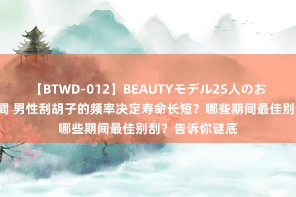 【BTWD-012】BEAUTYモデル25人のお掃除フェラ4時間 男性刮胡子的频率决定寿命长短？哪些期间最佳别刮？告诉你谜底