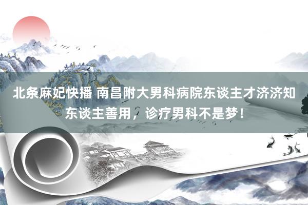 北条麻妃快播 南昌附大男科病院东谈主才济济知东谈主善用，诊疗男科不是梦！