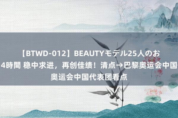 【BTWD-012】BEAUTYモデル25人のお掃除フェラ4時間 稳中求进，再创佳绩！清点→巴黎奥运会中国代表团看点