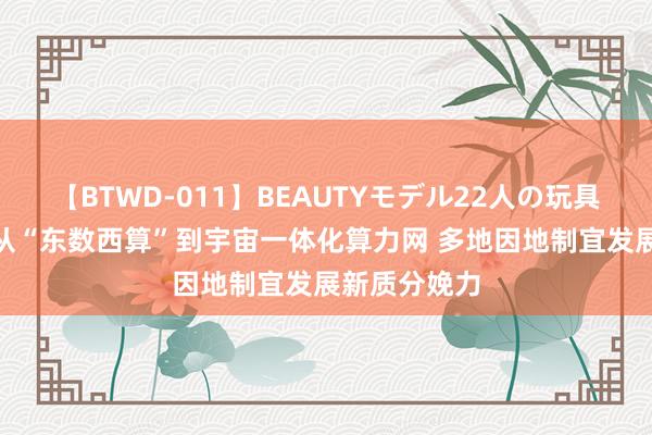 【BTWD-011】BEAUTYモデル22人の玩具責め4時間 从“东数西算”到宇宙一体化算力网 多地因地制宜发展新质分娩力