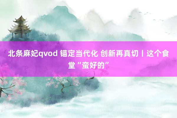 北条麻妃qvod 锚定当代化 创新再真切丨这个食堂“蛮好的”