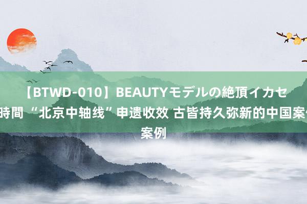 【BTWD-010】BEAUTYモデルの絶頂イカセ4時間 “北京中轴线”申遗收效 古皆持久弥新的中国案例