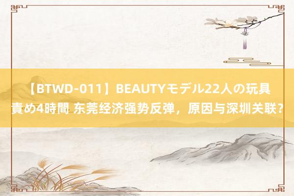 【BTWD-011】BEAUTYモデル22人の玩具責め4時間 东莞经济强势反弹，原因与深圳关联？