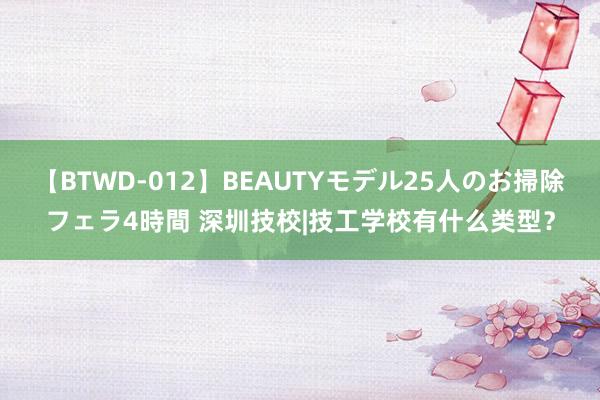 【BTWD-012】BEAUTYモデル25人のお掃除フェラ4時間 深圳技校|技工学校有什么类型？