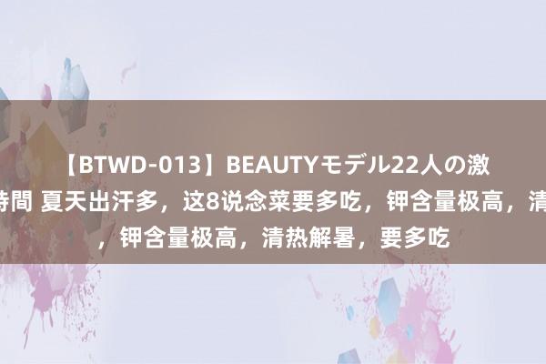 【BTWD-013】BEAUTYモデル22人の激しいピストン4時間 夏天出汗多，这8说念菜要多吃，钾含量极高，清热解暑，要多吃