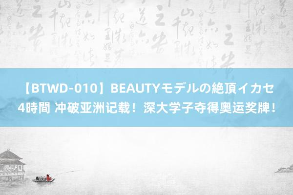 【BTWD-010】BEAUTYモデルの絶頂イカセ4時間 冲破亚洲记载！深大学子夺得奥运奖牌！