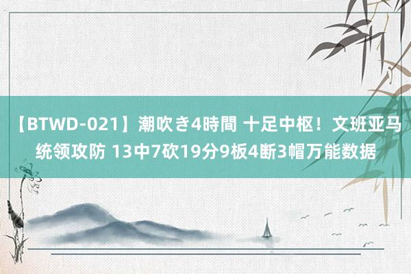 【BTWD-021】潮吹き4時間 十足中枢！文班亚马统领攻防 13中7砍19分9板4断3帽万能数据