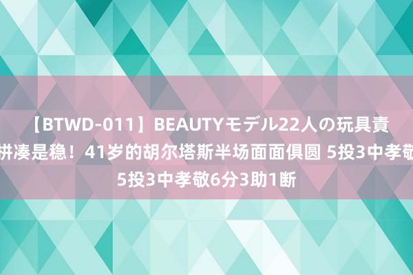 【BTWD-011】BEAUTYモデル22人の玩具責め4時間 老拼凑是稳！41岁的胡尔塔斯半场面面俱圆 5投3中孝敬6分3助1断