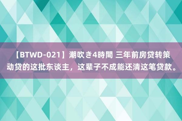 【BTWD-021】潮吹き4時間 三年前房贷转策动贷的这批东谈主，这辈子不成能还清这笔贷款。