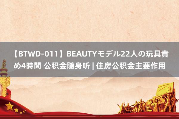 【BTWD-011】BEAUTYモデル22人の玩具責め4時間 公积金随身听 | 住房公积金主要作用