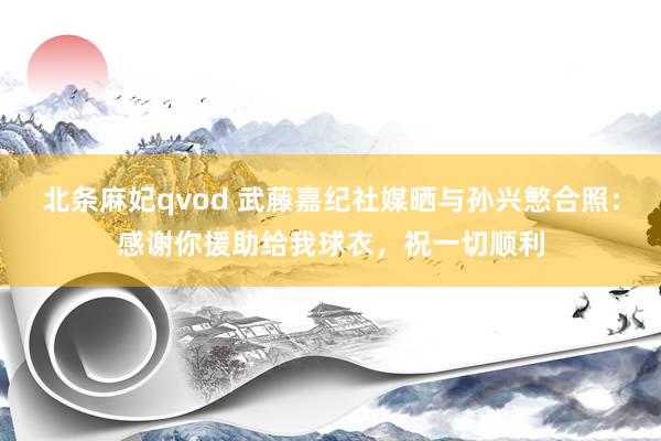 北条麻妃qvod 武藤嘉纪社媒晒与孙兴慜合照：感谢你援助给我球衣，祝一切顺利