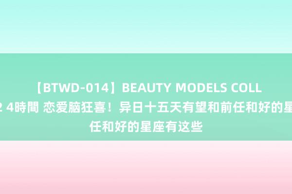 【BTWD-014】BEAUTY MODELS COLLECTION 2 4時間 恋爱脑狂喜！异日十五天有望和前任和好的星座有这些