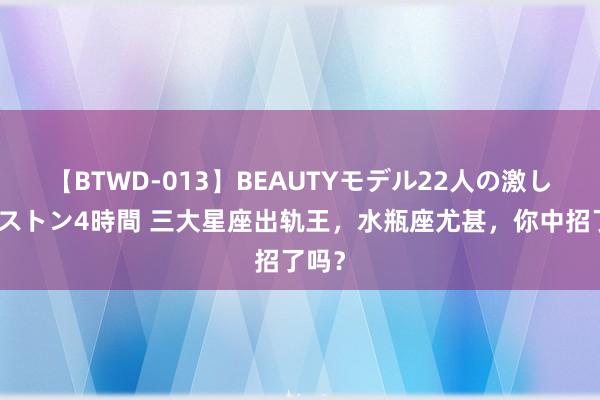 【BTWD-013】BEAUTYモデル22人の激しいピストン4時間 三大星座出轨王，水瓶座尤甚，你中招了吗？