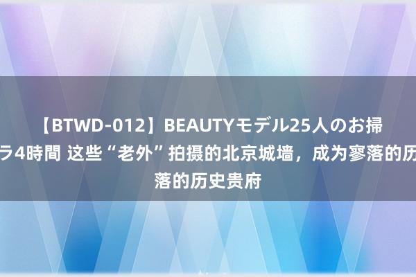 【BTWD-012】BEAUTYモデル25人のお掃除フェラ4時間 这些“老外”拍摄的北京城墙，成为寥落的历史贵府