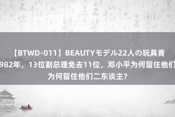 【BTWD-011】BEAUTYモデル22人の玩具責め4時間 1982年，13位副总理免去11位，邓小平为何留住他们二东谈主？