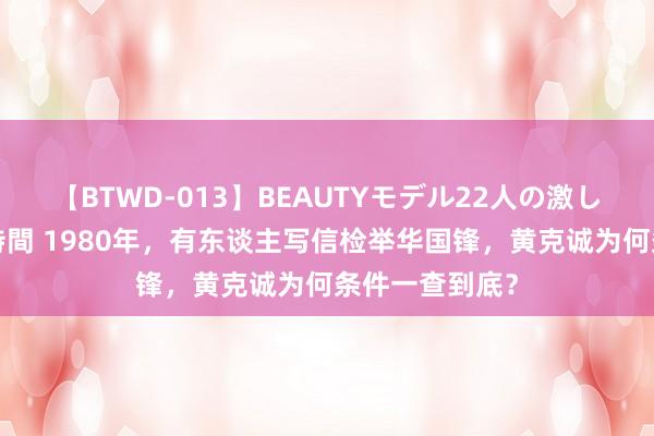 【BTWD-013】BEAUTYモデル22人の激しいピストン4時間 1980年，有东谈主写信检举华国锋，黄克诚为何条件一查到底？