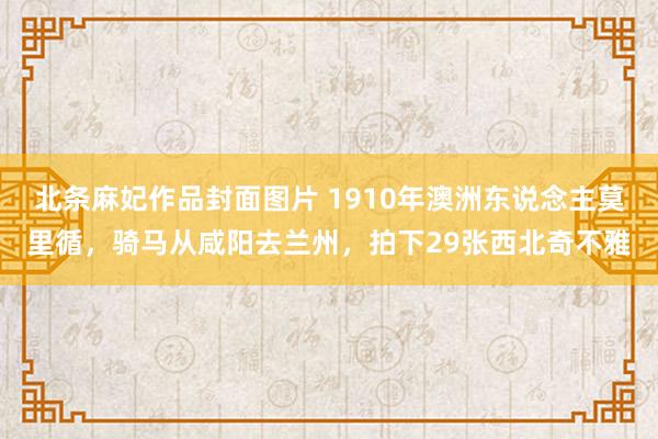 北条麻妃作品封面图片 1910年澳洲东说念主莫里循，骑马从咸阳去兰州，拍下29张西北奇不雅