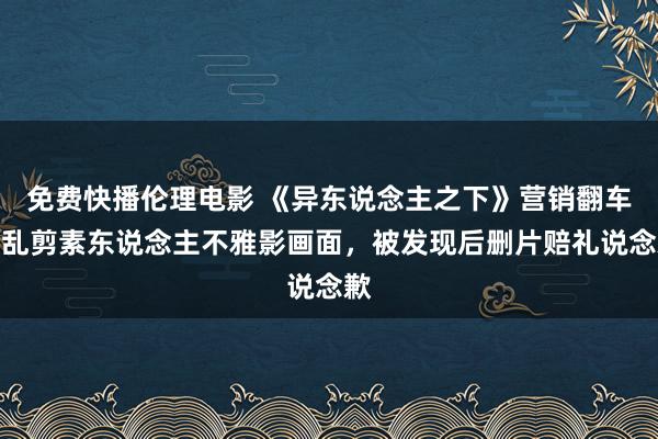 免费快播伦理电影 《异东说念主之下》营销翻车，乱剪素东说念主不雅影画面，被发现后删片赔礼说念歉