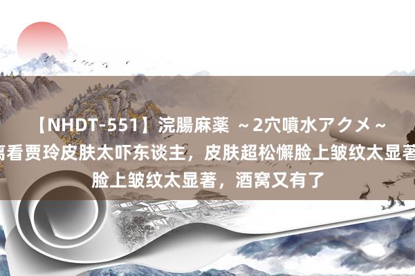 【NHDT-551】浣腸麻薬 ～2穴噴水アクメ～ ひなの 近距离看贾玲皮肤太吓东谈主，皮肤超松懈脸上皱纹太显著，酒窝又有了