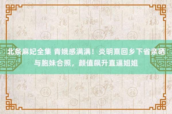 北条麻妃全集 青娥感满满！炎明熹回乡下省亲晒与胞妹合照，颜值飙升直逼姐姐