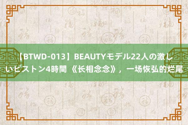 【BTWD-013】BEAUTYモデル22人の激しいピストン4時間 《长相念念》，一场恢弘的烂尾