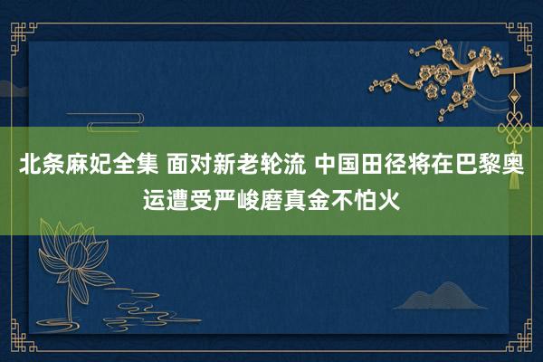 北条麻妃全集 面对新老轮流 中国田径将在巴黎奥运遭受严峻磨真金不怕火