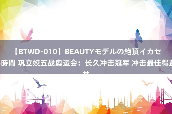 【BTWD-010】BEAUTYモデルの絶頂イカセ4時間 巩立姣五战奥运会：长久冲击冠军 冲击最佳得益