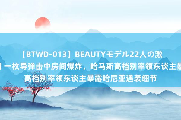 【BTWD-013】BEAUTYモデル22人の激しいピストン4時間 一枚导弹击中房间爆炸，哈马斯高档别率领东谈主暴露哈尼亚遇袭细节