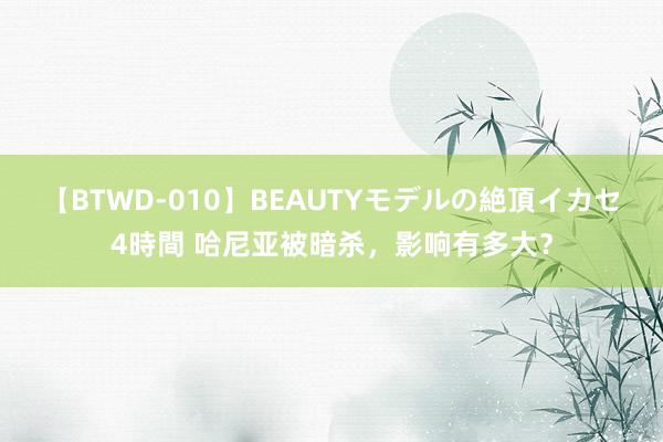 【BTWD-010】BEAUTYモデルの絶頂イカセ4時間 哈尼亚被暗杀，影响有多大？