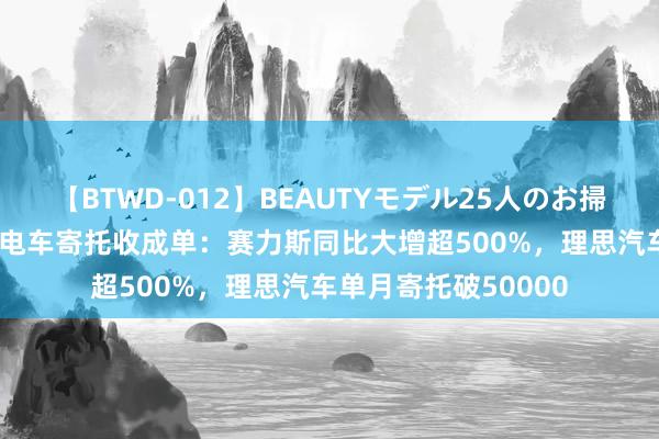 【BTWD-012】BEAUTYモデル25人のお掃除フェラ4時間 7月电车寄托收成单：赛力斯同比大增超500%，理思汽车单月寄托破50000