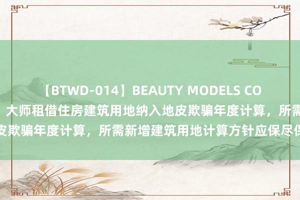 【BTWD-014】BEAUTY MODELS COLLECTION 2 4時間 广州：大师租借住房建筑用地纳入地皮欺骗年度计算，所需新增建筑用地计算方针应保尽保、实报实销