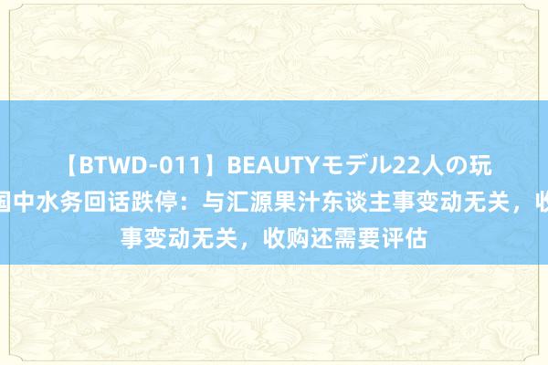 【BTWD-011】BEAUTYモデル22人の玩具責め4時間 国中水务回话跌停：与汇源果汁东谈主事变动无关，收购还需要评估