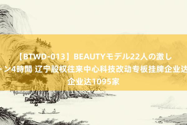 【BTWD-013】BEAUTYモデル22人の激しいピストン4時間 辽宁股权往来中心科技改动专板挂牌企业达1095家