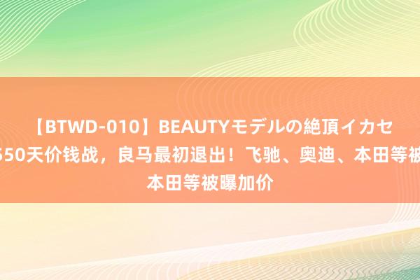 【BTWD-010】BEAUTYモデルの絶頂イカセ4時間 550天价钱战，良马最初退出！飞驰、奥迪、本田等被曝加价