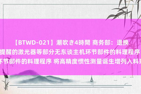 【BTWD-021】潮吹き4時間 商务部：退换红外成像诞生、用于野心提醒的激光器等部分无东谈主机环节部件的料理程序 将高精度惯性测量诞生增列入料理范围