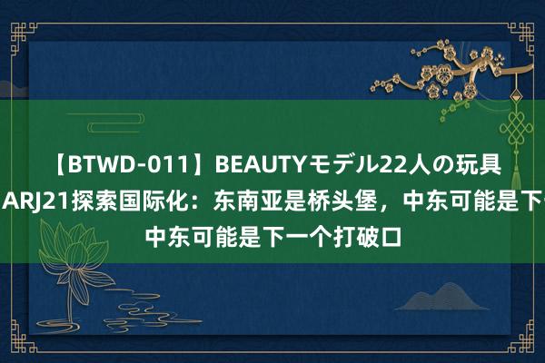 【BTWD-011】BEAUTYモデル22人の玩具責め4時間 ARJ21探索国际化：东南亚是桥头堡，中东可能是下一个打破口