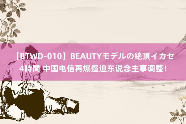 【BTWD-010】BEAUTYモデルの絶頂イカセ4時間 中国电信再爆蹙迫东说念主事调整！