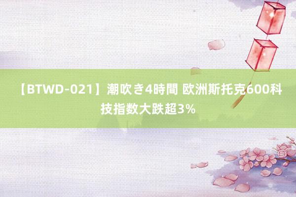 【BTWD-021】潮吹き4時間 欧洲斯托克600科技指数大跌超3%